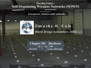 Two-day Course  : Self-Organizing Wireless Networks (SOWN) 813.205.2661  World Bridge innovations, LLC Wbi@mac.com  Low-power, wireless node networks Chapter III:  Hardware 20-21  July 2009 JHU/APL  Laurel, Maryland Timothy D. Cole   World Bridge innovations (WBi)  LLC 