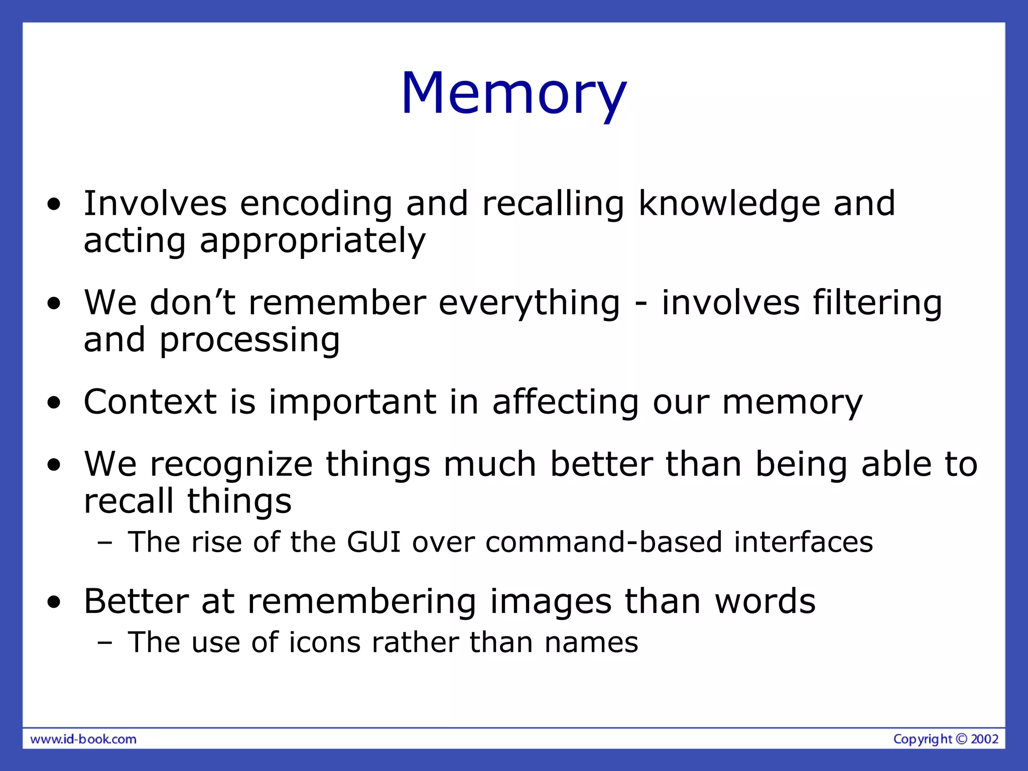 Memory
• Involves encoding and recalling knowledge and
acting appropriately
• We don’t remember everything - involves filtering
and processing
• Context is important in affecting our memory
• We recognize things much better than being able to
recall things
– The rise of the GUI over command-based interfaces
• Better at remembering images than words
– The use of icons rather than names
 