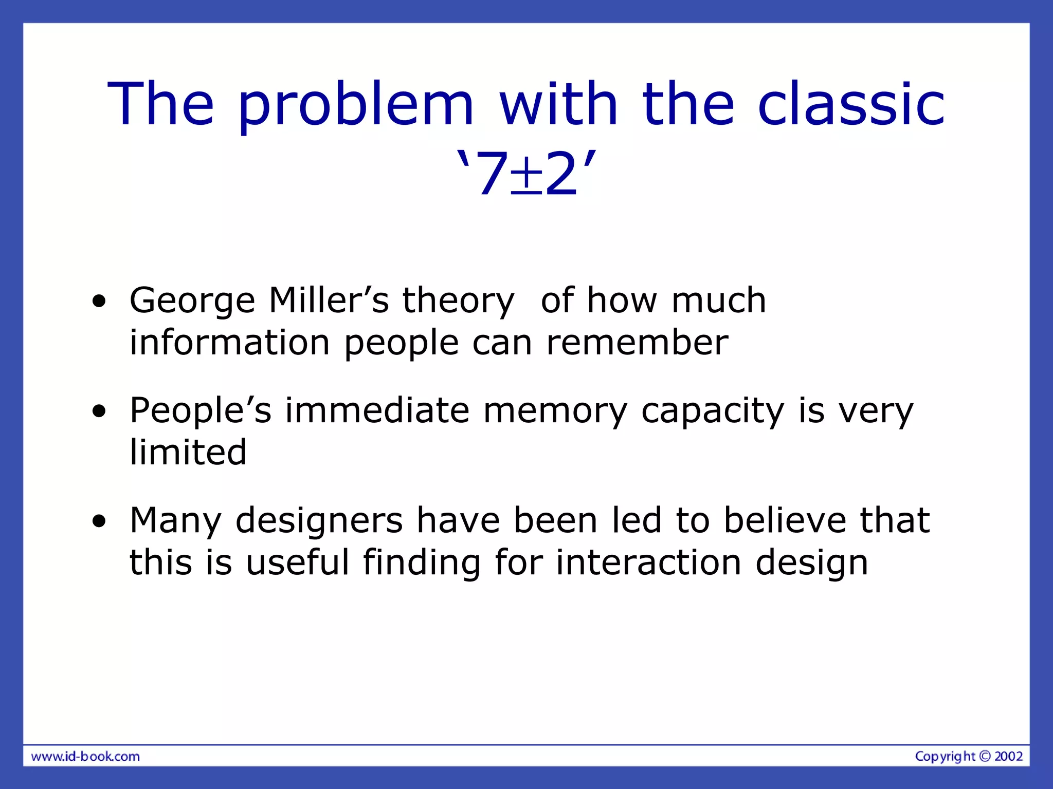 The problem with the classic
‘7±2’
• George Miller’s theory of how much
information people can remember
• People’s immediate memory capacity is very
limited
• Many designers have been led to believe that
this is useful finding for interaction design
 
