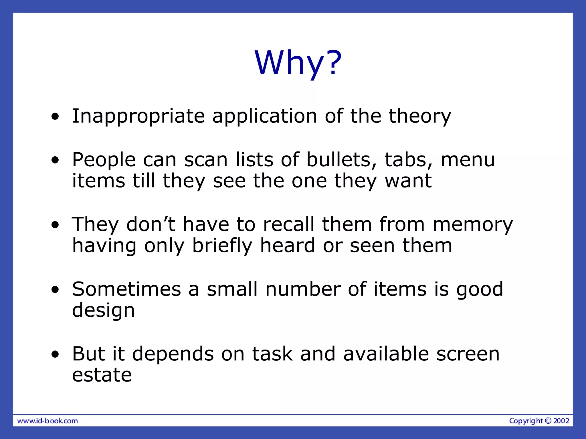 Why?
• Inappropriate application of the theory
• People can scan lists of bullets, tabs, menu
items till they see the one they want
• They don’t have to recall them from memory
having only briefly heard or seen them
• Sometimes a small number of items is good
design
• But it depends on task and available screen
estate
 