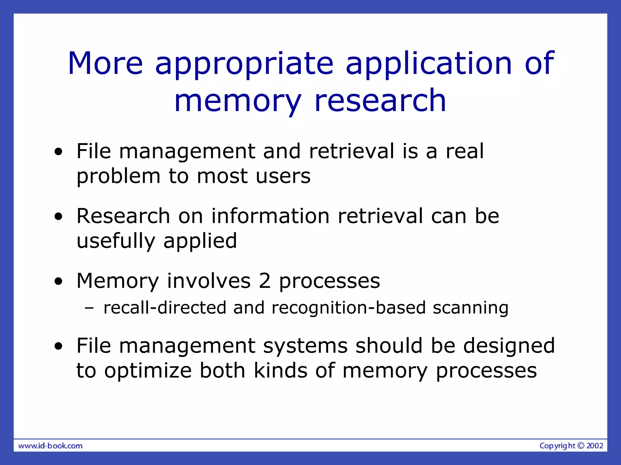 More appropriate application of
memory research
• File management and retrieval is a real
problem to most users
• Research on information retrieval can be
usefully applied
• Memory involves 2 processes
– recall-directed and recognition-based scanning
• File management systems should be designed
to optimize both kinds of memory processes
 