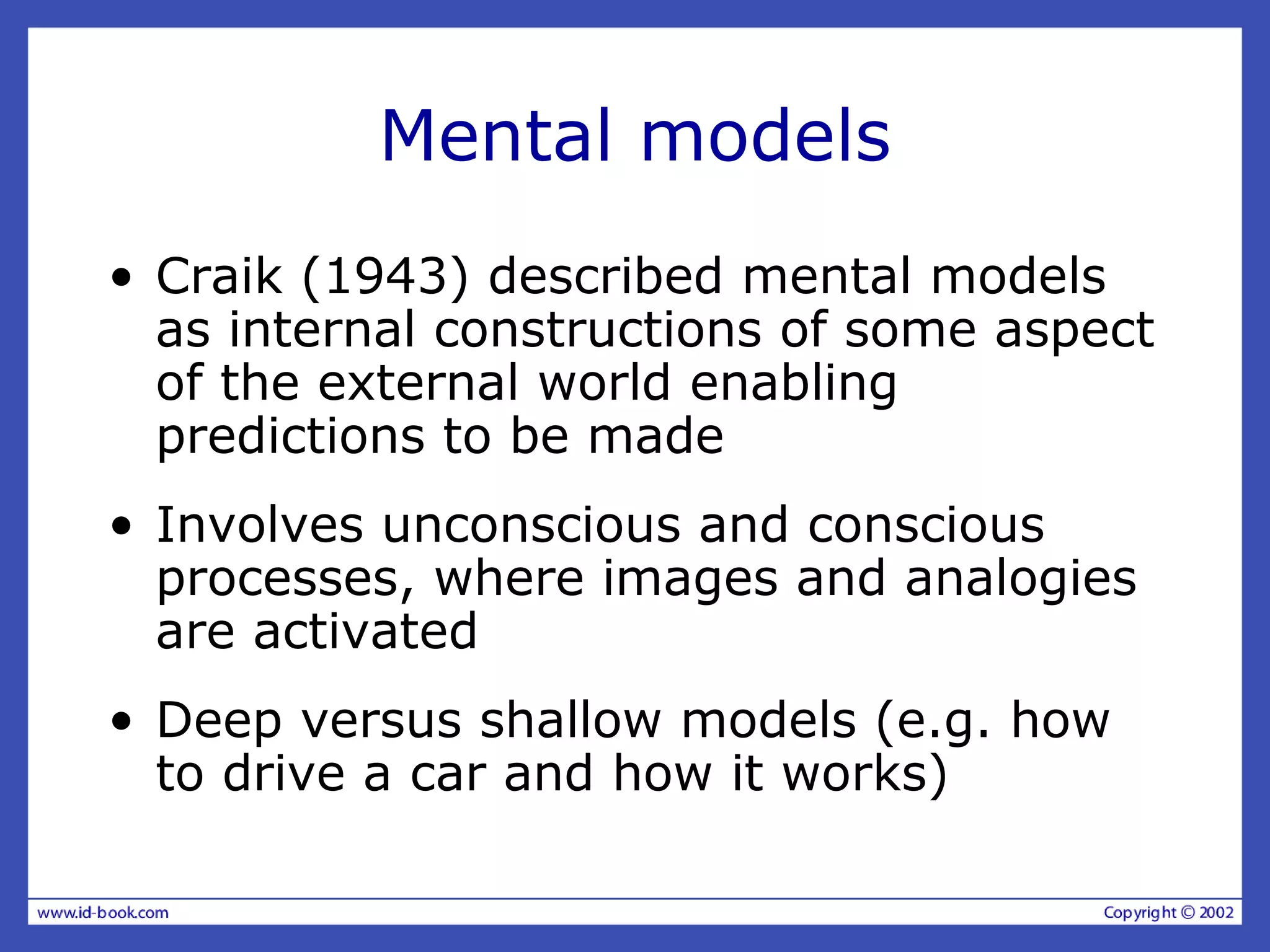 Mental models
• Craik (1943) described mental models
as internal constructions of some aspect
of the external world enabling
predictions to be made
• Involves unconscious and conscious
processes, where images and analogies
are activated
• Deep versus shallow models (e.g. how
to drive a car and how it works)
 