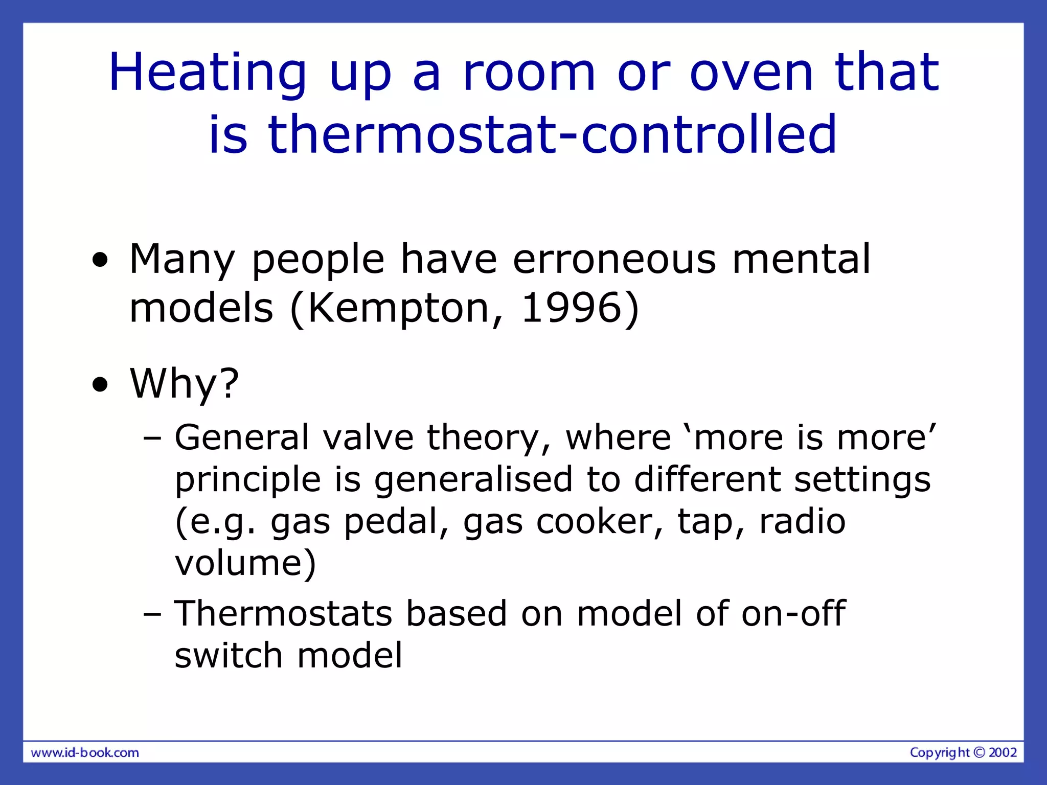 Heating up a room or oven that
is thermostat-controlled
• Many people have erroneous mental
models (Kempton, 1996)
• Why?
– General valve theory, where ‘more is more’
principle is generalised to different settings
(e.g. gas pedal, gas cooker, tap, radio
volume)
– Thermostats based on model of on-off
switch model
 