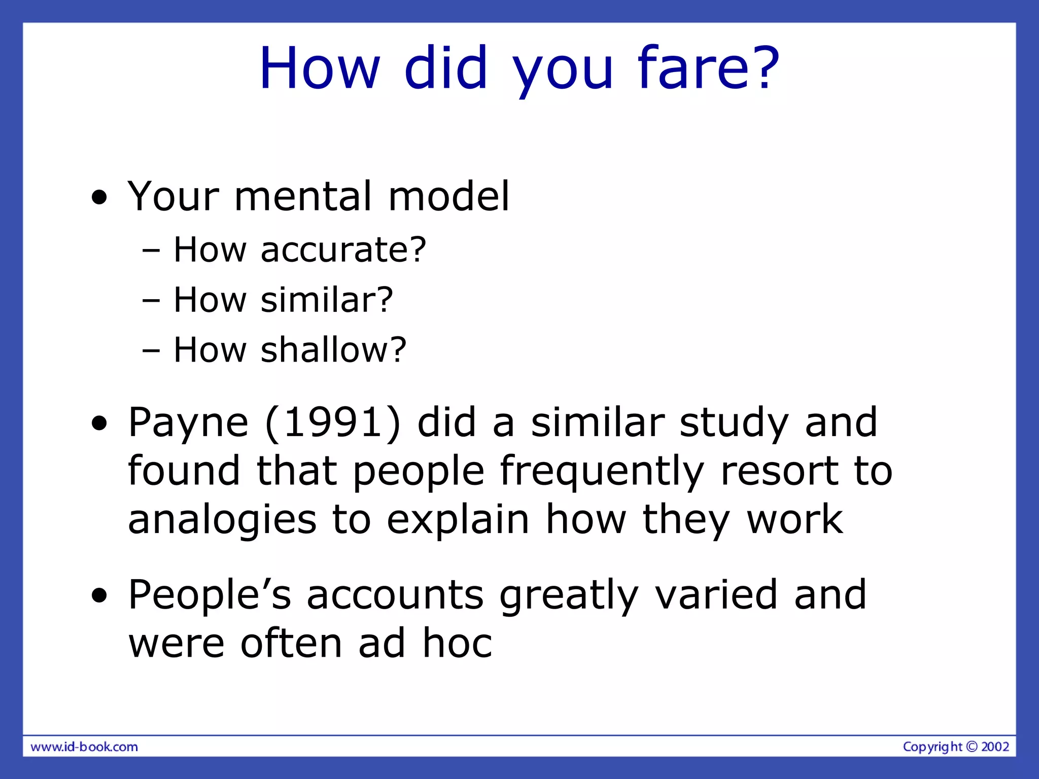 How did you fare?
• Your mental model
– How accurate?
– How similar?
– How shallow?
• Payne (1991) did a similar study and
found that people frequently resort to
analogies to explain how they work
• People’s accounts greatly varied and
were often ad hoc
 