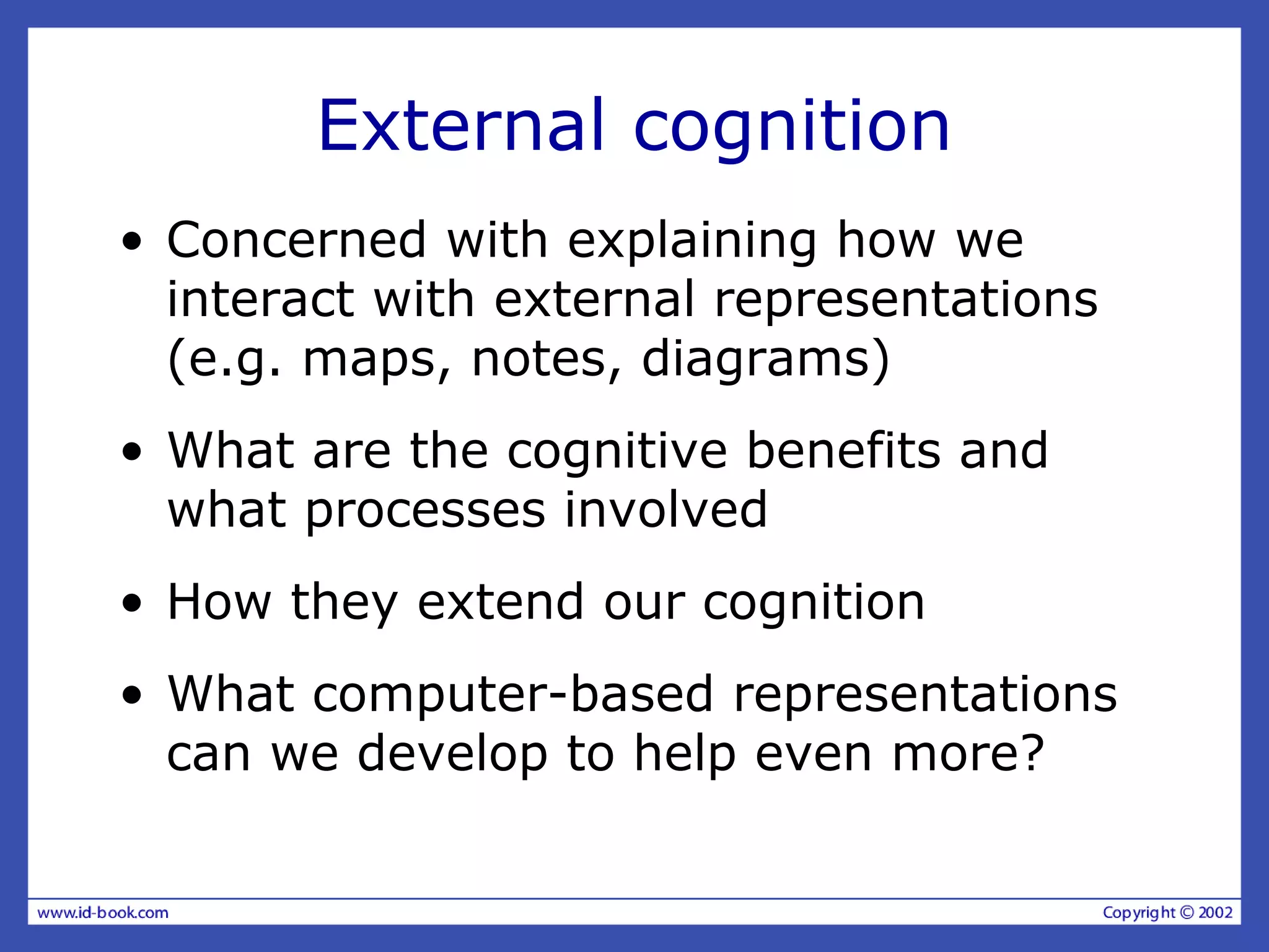 External cognition
• Concerned with explaining how we
interact with external representations
(e.g. maps, notes, diagrams)
• What are the cognitive benefits and
what processes involved
• How they extend our cognition
• What computer-based representations
can we develop to help even more?
 