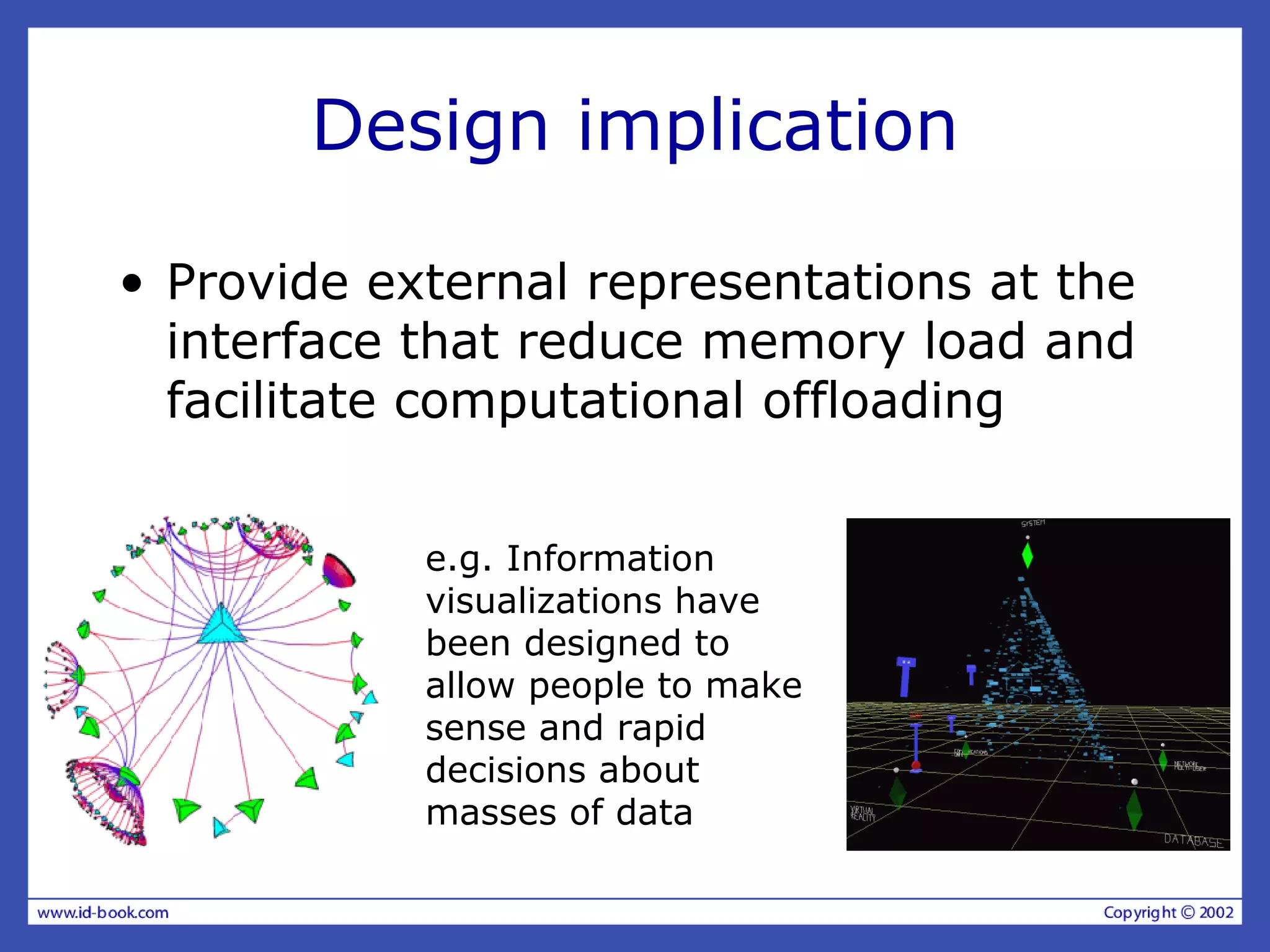 Design implication
• Provide external representations at the
interface that reduce memory load and
facilitate computational offloading
e.g. Information
visualizations have
been designed to
allow people to make
sense and rapid
decisions about
masses of data
 