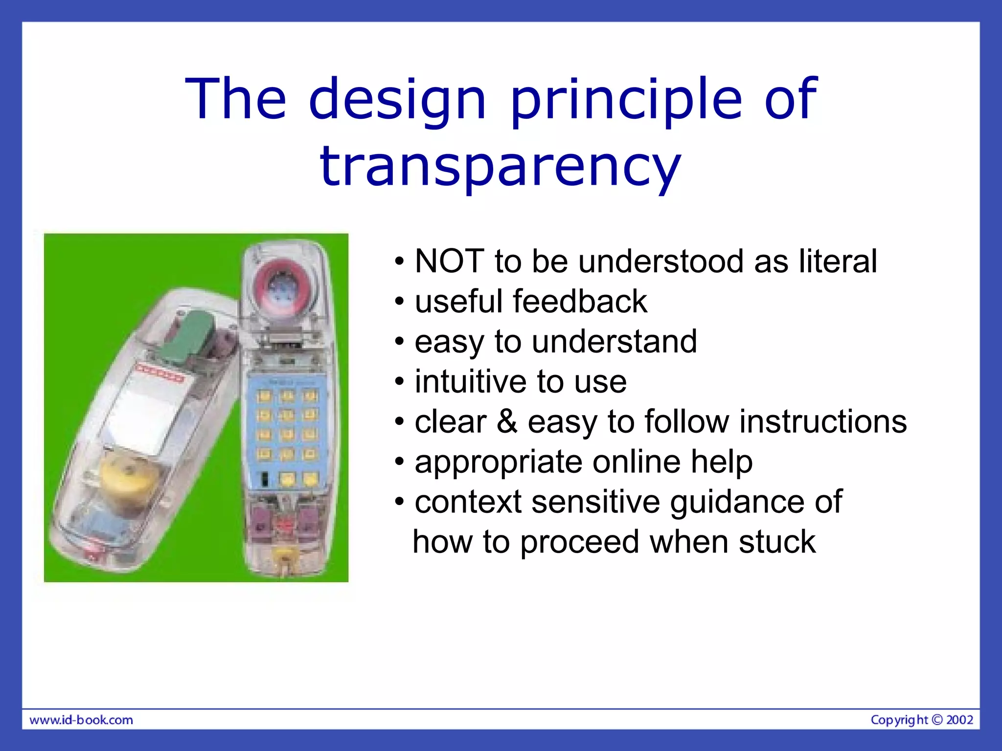 The design principle of
transparency
• NOT to be understood as literal
• useful feedback
• easy to understand
• intuitive to use
• clear & easy to follow instructions
• appropriate online help
• context sensitive guidance of
how to proceed when stuck
 