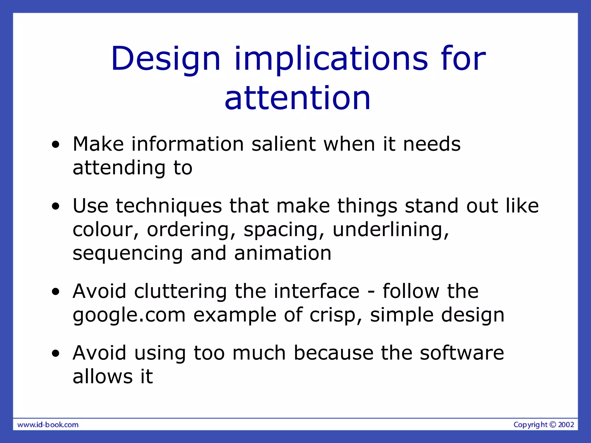 Design implications for
attention
• Make information salient when it needs
attending to
• Use techniques that make things stand out like
colour, ordering, spacing, underlining,
sequencing and animation
• Avoid cluttering the interface - follow the
google.com example of crisp, simple design
• Avoid using too much because the software
allows it
 