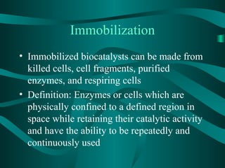 Immobilization
• Immobilized biocatalysts can be made from
killed cells, cell fragments, purified
enzymes, and respiring cells
• Definition: Enzymes or cells which are
physically confined to a defined region in
space while retaining their catalytic activity
and have the ability to be repeatedly and
continuously used
 