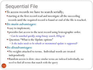 Sequential File
To access records we have to search serially;
starting at the first record read and investigate all the succeeding
records until the required record is found or end of the file is reached.
Its main advantages:
easy to implement;
provides fast access to the next record using lexicographic order.
Can be searched quickly,using binary search,O(log n)
 Question:“What is the Update options”
 Is the index needs to be rebuilt or incremental update is supported?
Its disadvantages:
No weights attached to terms. Individual words are treated
independently
Random access is slow: since similar terms are indexed individually, we
need to find all terms that match with the query
•11
 