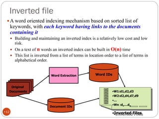 Inverted file
A word oriented indexing mechanism based on sorted list of
keywords, with each keyword having links to the documents
containing it
 Building and maintaining an inverted index is a relatively low cost and low
risk.
 On a text of n words an inverted index can be built in O(n) time
 This list is inverted from a list of terms in location order to a list of terms in
alphabetical order.
Original
Documents
Document IDs
Word Extraction Word IDs
•W1:d1,d2,d3
•W2:d2,d4,d7,d9
•…
•Wn :di,…dn
•Inverted Files
•12
 