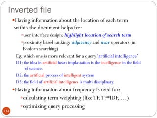 Inverted file
Having information about the location of each term
within the document helps for:
user interface design: highlight location of search term
proximity based ranking: adjacency and near operators (in
Boolean searching)
Eg: which one is more relevant for a query‘artificial intelligence’
D1: the idea in artificial heart implantation is the intelligence in the field
of science.
D2: the artificial process of intelligent system
D3: the field of artificial intelligence is multi disciplinary.
Having information about frequency is used for:
calculating term weighting (likeTF,TF*IDF, …)
optimizing query processing
•14
 