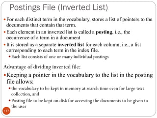Postings File (Inverted List)
For each distinct term in the vocabulary, stores a list of pointers to the
documents that contain that term.
Each element in an inverted list is called a posting, i.e., the
occurrence of a term in a document
It is stored as a separate inverted list for each column, i.e., a list
corresponding to each term in the index file.
Each list consists of one or many individual postings
Advantage of dividing inverted file:
Keeping a pointer in the vocabulary to the list in the posting
file allows:
the vocabulary to be kept in memory at search time even for large text
collection, and
Posting file to be kept on disk for accessing the documents to be given to
the user
•17
 