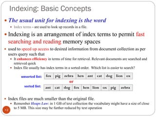 Indexing: Basic Concepts
 The usual unit for indexing is the word
 Index terms - are used to look up records in a file.
 Indexing is an arrangement of index terms to permit fast
searching and reading memory spaces
 used to speed up access to desired information from document collection as per
users query such that
 It enhances efficiency in terms of time for retrieval. Relevant documents are searched and
retrieved quick
 Index file usually has index terms in a sorted order. Which list is easier to search?
unsorted list:
or
sorted list:
 Index files are much smaller than the original file.
 Remember Heaps Law: in 1 GB of text collection the vocabulary might have a size of close
to 5 MB. This size may be further reduced by text operation
fox pig zebra hen ant cat dog lion ox
ant cat dog fox hen lion ox pig zebra
•2
 