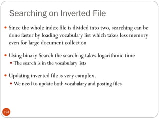 Searching on Inverted File
 Since the whole index file is divided into two, searching can be
done faster by loading vocabulary list which takes less memory
even for large document collection
 Using binary Search the searching takes logarithmic time
 The search is in the vocabulary lists
 Updating inverted file is very complex.
 We need to update both vocabulary and posting files
•24
 