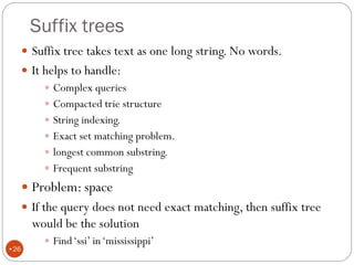Suffix trees
 Suffix tree takes text as one long string. No words.
 It helps to handle:
 Complex queries
 Compacted trie structure
 String indexing.
 Exact set matching problem.
 longest common substring.
 Frequent substring
 Problem: space
 If the query does not need exact matching, then suffix tree
would be the solution
 Find‘ssi’ in‘mississippi’
•26
 