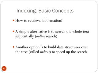 Indexing: Basic Concepts
 How to retrieval information?
 A simple alternative is to search the whole text
sequentially (online search)
 Another option is to build data structures over
the text (called indices) to speed up the search
•3
 