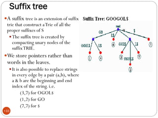 Suffix tree
A suffix tree is an extension of suffix
trie that construct aTrie of all the
proper suffixes of S
The suffix tree is created by
compacting unary nodes of the
suffixTRIE.
We store pointers rather than
words in the leaves.
It is also possible to replace strings
in every edge by a pair (a,b), where
a & b are the beginning and end
index of the string. i.e.
(3,7) for OGOL$
(1,2) for GO
(7,7) for $
•O
•33
 