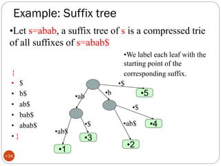 Example: Suffix tree
•Let s=abab, a suffix tree of s is a compressed trie
of all suffixes of s=abab$
{
• $
• b$
• ab$
• bab$
• abab$
• }
•We label each leaf with the
starting point of the
corresponding suffix.
•$
•1
•2
•b
•3
•$ •4
•$
•5
•ab
•ab$
•ab$
•34
 