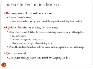 Index file Evaluation Metrics
Running time of the main operations
Access/search time
 How much is the running time to find the required search key from the list?
Update time (Insertion time, Deletion time)
How much time it takes to update existing records in an attempt to:
 Add new terms,
 Delete existing unnecessary terms?
 Change the term-weight of an existing term
Does the index structure allows incremental update or re-indexing?
Space overhead
Computer storage space consumed for keeping the list.
•6
 