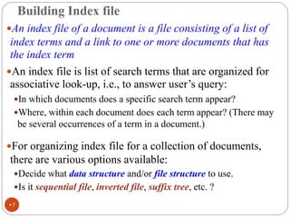 Building Index file
An index file of a document is a file consisting of a list of
index terms and a link to one or more documents that has
the index term
An index file is list of search terms that are organized for
associative look-up, i.e., to answer user’s query:
In which documents does a specific search term appear?
Where, within each document does each term appear? (There may
be several occurrences of a term in a document.)
For organizing index file for a collection of documents,
there are various options available:
Decide what data structure and/or file structure to use.
Is it sequential file, inverted file, suffix tree, etc. ?
•7
 