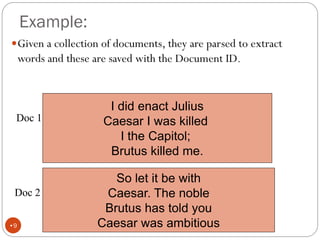 Example:
Given a collection of documents, they are parsed to extract
words and these are saved with the Document ID.
I did enact Julius
Caesar I was killed
I the Capitol;
Brutus killed me.
Doc 1
So let it be with
Caesar. The noble
Brutus has told you
Caesar was ambitious
Doc 2
•9
 