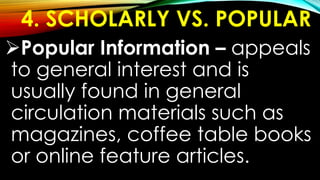 4. SCHOLARLY VS. POPULAR
Popular Information – appeals
to general interest and is
usually found in general
circulation materials such as
magazines, coffee table books
or online feature articles.
 