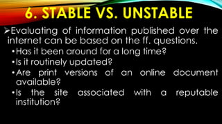 6. STABLE VS. UNSTABLE
Evaluating of information published over the
internet can be based on the ff. questions.
•Has it been around for a long time?
•Is it routinely updated?
•Are print versions of an online document
available?
•Is the site associated with a reputable
institution?
 