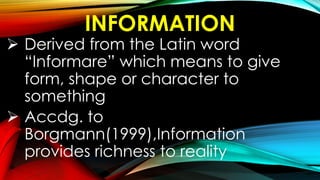 INFORMATION
 Derived from the Latin word
“Informare” which means to give
form, shape or character to
something
 Accdg. to
Borgmann(1999),Information
provides richness to reality
 
