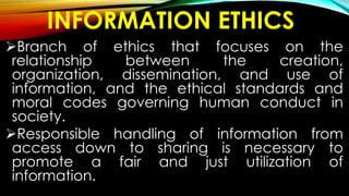 INFORMATION ETHICS
Branch of ethics that focuses on the
relationship between the creation,
organization, dissemination, and use of
information, and the ethical standards and
moral codes governing human conduct in
society.
Responsible handling of information from
access down to sharing is necessary to
promote a fair and just utilization of
information.
 