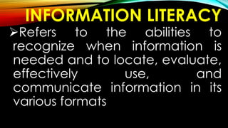 INFORMATION LITERACY
Refers to the abilities to
recognize when information is
needed and to locate, evaluate,
effectively use, and
communicate information in its
various formats
 