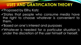 USES AND GRATIFICATION THEORY
Proposed by Elihu Katz
States that people who consume media have
the right to choose whatever is convenient to
them.
Based on one’s interest and purposes
Whatever is needed for a particular situation is
under the discretion of the user himself or herself.
 
