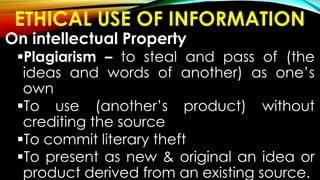 ETHICAL USE OF INFORMATION
On intellectual Property
Plagiarism – to steal and pass of (the
ideas and words of another) as one’s
own
To use (another’s product) without
crediting the source
To commit literary theft
To present as new & original an idea or
product derived from an existing source.
 