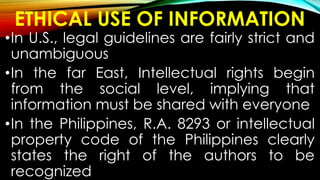 ETHICAL USE OF INFORMATION
•In U.S., legal guidelines are fairly strict and
unambiguous
•In the far East, Intellectual rights begin
from the social level, implying that
information must be shared with everyone
•In the Philippines, R.A. 8293 or intellectual
property code of the Philippines clearly
states the right of the authors to be
recognized
 