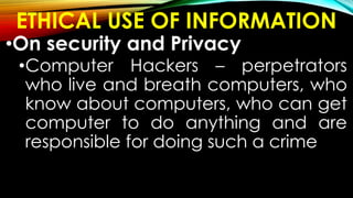 ETHICAL USE OF INFORMATION
•On security and Privacy
•Computer Hackers – perpetrators
who live and breath computers, who
know about computers, who can get
computer to do anything and are
responsible for doing such a crime
 