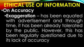 ETHICAL USE OF INFORMATION
•On Accuracy
•Exaggeration – has been equated
with advertisement and through
time, it has been already tolerated
by the public. However, this has
been regularly questioned due to
its lack of accuracy
 