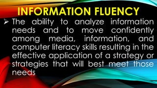 INFORMATION FLUENCY
 The ability to analyze information
needs and to move confidently
among media, information, and
computer literacy skills resulting in the
effective application of a strategy or
strategies that will best meet those
needs
 