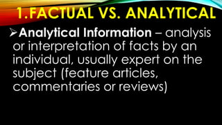 1.FACTUAL VS. ANALYTICAL
Analytical Information – analysis
or interpretation of facts by an
individual, usually expert on the
subject (feature articles,
commentaries or reviews)
 