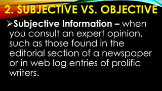2. SUBJECTIVE VS. OBJECTIVE
Subjective Information – when
you consult an expert opinion,
such as those found in the
editorial section of a newspaper
or in web log entries of prolific
writers.
 