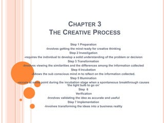 CHAPTER 3
                     THE CREATIVE PROCESS
                                         Step 1 Preparation
                      -Involves getting the mind ready for creative thinking
                                        Step 2 Investigation
     -requires the individual to develop a solid understanding of the problem or decision
                                       Step 3 Transformation
    -Involves viewing the similarities and the differences among the information collected
                                         Step 4 Incubation
           -Allows the sub conscious mind m to reflect on the information collected.
                                         Step 5 Illumination
-occurs at some point during the incubation stage when a spontaneous breakthrough causes
                                      ‘the light bulb to go on’
                                                Step 6
                                              Verification
                       -Involves validating the idea as accurate and useful
                                       Step 7 Implementation
                    -Involves transforming the ideas into a business reality
 