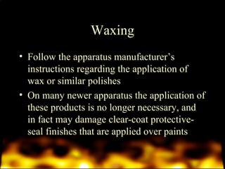 Waxing 
• Follow the apparatus manufacturer’s 
instructions regarding the application of 
wax or similar polishes 
• On many newer apparatus the application of 
these products is no longer necessary, and 
in fact may damage clear-coat protective-seal 
finishes that are applied over paints 
 