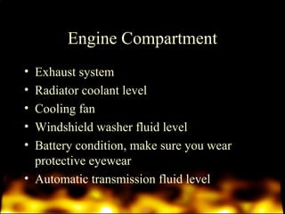 Engine Compartment 
• Exhaust system 
• Radiator coolant level 
• Cooling fan 
• Windshield washer fluid level 
• Battery condition, make sure you wear 
protective eyewear 
• Automatic transmission fluid level 
 