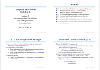 Outline
                                                                                          2.1    Instruction-Level Parallelism: Concepts and Challenges
             Computer Architecture                                                        2.2    Basic Compiler Techniques for Exposing ILP
                 計算機結構                                                                    2.3    Reducing Branch Costs with Prediction
                                                                                          2.4    Overcoming Data Hazards with Dynamic Scheduling
                     Lecture 3                                                            2.5    Dynamic Scheduling: Examples and the Algorithm
           Instruction-Level Parallelism                                                  2.6
                                                                                          26     Hardware-Based Speculation
                                                                                                 H d        B dS         l ti
                                                                                          2.7    Exploiting ILP Using Multiple Issue and Static Scheduling
                and Its Exploitation
                          p                                                               2.8
                                                                                          28     Exploiting ILP Using Dynamic Scheduling, Multiple Issue
                                                                                                                                 Scheduling
                        (Chapter 2 in textbook)                                                  and Speculation


                       Ping-Liang Lai (賴秉樑)


                                                            Computer Architecture Ch3-1                                                                        Computer Architecture Ch3-2




  2.1 ILP: Concepts and Challenges                                                          Instruction-Level Parallelism (ILP)

Instruction-Level Parallelism (ILP): overlap the execution of                             Basic Block (BB) ILP is quite small
instructions to improve performance.                                                            BB: a straight-line code sequence with no branches in except to the entry
2 approaches to exploit ILP                                                                     and, no branches out except at the exit;
1) Rely on hardware to help discover and exploit the parallelism dynamically                    Average d
                                                                                                A       dynamic branch frequency 15% to 25%;
                                                                                                             i b     hf              t 25%
   (e.g., Pentium 4, AMD Opteron, IBM Power), and                                                »   3 to 6 instructions execute between a pair of branches.
2) Rely on software technology to find parallelism statically at compile-time
                                       parallelism,                                             Plus instructions in BB likely to depend on each other.
   (e.g., Itanium 2)                                                                      To obtain substantial performance enhancements, we must
Pipelining Review                                                                         exploit ILP across multiple basic blocks. (ILP → LLP)
                                                                                            p                     p                 (         )
   Pipeline CPI = Ideal pipeline CPI + Structural Stalls + Data Hazard Stalls                   Loop-Level Parallelism: to exploit parallelism among iterations of a loop.
   + Control Stalls                                                                             E.g., add two matrixes.

                                                                                                            for (i=1; i<=1000; i=i+1)
                                                                                                                      x[i] = x[i] + y[ ]
                                                                                                                       []     [ ] y[i];


                                                            Computer Architecture Ch3-3                                                                        Computer Architecture Ch3-4
 