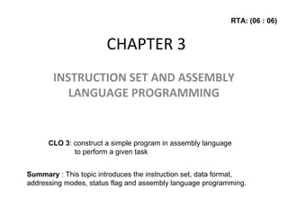 CHAPTER 3
INSTRUCTION SET AND ASSEMBLY
LANGUAGE PROGRAMMING
CLO 3: construct a simple program in assembly language
to perform a given task
Summary : This topic introduces the instruction set, data format,
addressing modes, status flag and assembly language programming.
RTA: (06 : 06)
 