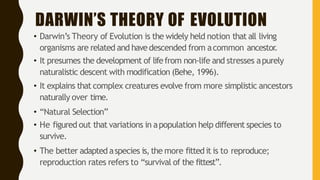 DARWIN’S THEORY OF EVOLUTION
• Darwin’s Theory of Evolution is the widely held notion that all living
organisms are related and havedescended from acommon ancestor.
• It presumes the development of lifefrom non-life and stresses apurely
naturalistic descent with modification (Behe, 1996).
• It explains that complex creatures evolve from more simplistic ancestors
naturally over time.
• “Natural Selection”
• He figured out that variations in apopulation help different species to
survive.
• The better adapted aspecies is,the more fittedit is to reproduce;
reproduction rates refers to “survival of the fittest”.
 