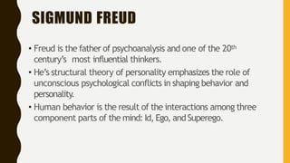 SIGMUND FREUD
• Freud is the father of psychoanalysis and one of the 20th
century’s most influential thinkers.
• He’s structural theory of personality emphasizes the role of
unconscious psychological conflicts in shaping behavior and
personality.
• Human behavior is the result of the interactions among three
component parts of the mind: Id, Ego, andSuperego.
 