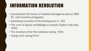 INFORMATION REVOLUTION
• Accompanied the history of mankind and began as early as 3000
BC with Sumerian pictographs.
• Gutenberg’s invention of the printing press in 1455
• The work ofAgusta and Babbage on Analytic Engine in the early
1830s
• The invention of the first telephone during 1870s
• T
uring’swork during WWII
 