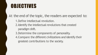 OBJECTIVES
At the end of the topic, the readers are expected to:
1.Define intellectual revolution.
2.Identify the intellectual revolutions that created
paradigm shift.
3.Determine the components of personality.
4.Compare the different civilizations and identify their
greatest contributions to the society.
 