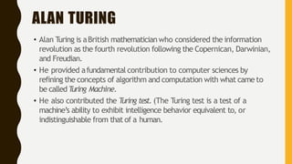 ALAN TURING
• Alan Turing is aBritish mathematician who considered the information
revolution as the fourth revolution following the Copernican, Darwinian,
and Freudian.
• He provided afundamental contribution to computer sciences by
refining the concepts of algorithm and computation with what came to
be calledT
uring Machine.
• He also contributed the T
uring test. (The Turing test is a test of a
machine’s ability to exhibit intelligence behavior equivalent to, or
indistinguishable from that of a human.
 