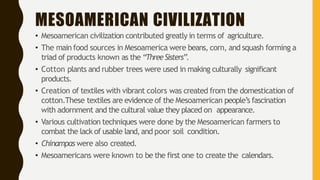 MESOAMERICAN CIVILIZATION
• Mesoamerican civilization contributed greatly in terms of agriculture.
• The main food sources in Mesoamerica were beans, corn, and squash forming a
triad of products known as the “ThreeSisters”.
• Cotton plants and rubber trees were used in making culturally significant
products.
• Creation of textiles with vibrant colors was created from the domestication of
cotton.These textiles are evidence of the Mesoamerican people’s fascination
with adornment and the cultural value they placed on appearance.
• Various cultivation techniques were done by the Mesoamerican farmers to
combat the lack of usable land,and poor soil condition.
• Chinampas were also created.
• Mesoamericans were known to be the first one to create the calendars.
 